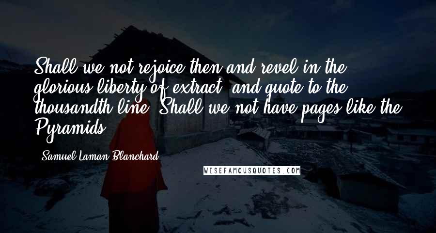 Samuel Laman Blanchard Quotes: Shall we not rejoice then and revel in the glorious liberty of extract, and quote to the thousandth line? Shall we not have pages like the Pyramids?