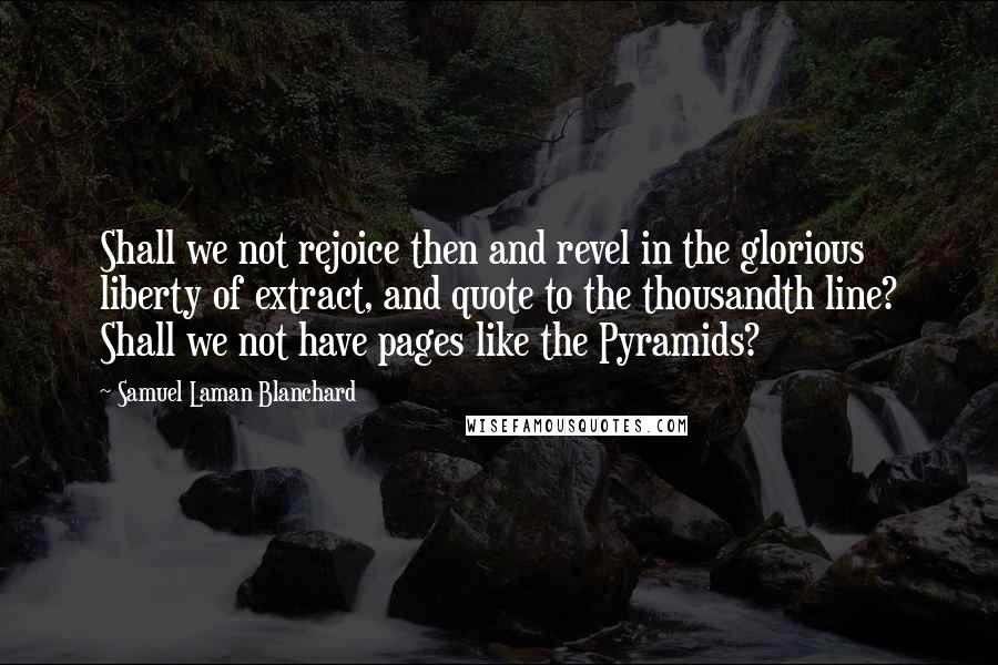 Samuel Laman Blanchard Quotes: Shall we not rejoice then and revel in the glorious liberty of extract, and quote to the thousandth line? Shall we not have pages like the Pyramids?
