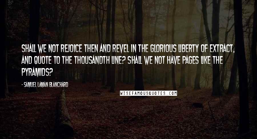Samuel Laman Blanchard Quotes: Shall we not rejoice then and revel in the glorious liberty of extract, and quote to the thousandth line? Shall we not have pages like the Pyramids?