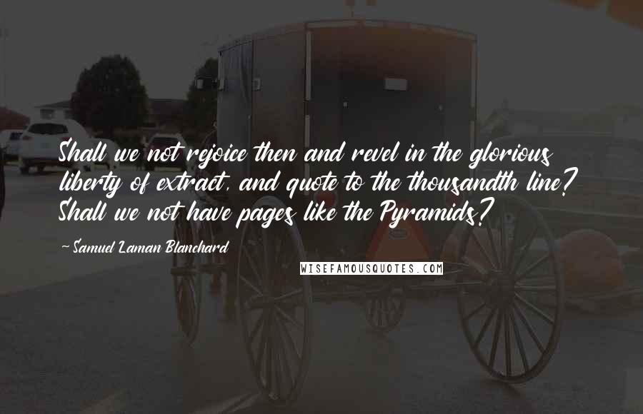 Samuel Laman Blanchard Quotes: Shall we not rejoice then and revel in the glorious liberty of extract, and quote to the thousandth line? Shall we not have pages like the Pyramids?
