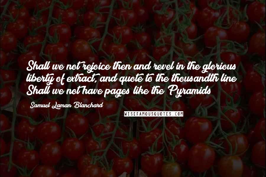 Samuel Laman Blanchard Quotes: Shall we not rejoice then and revel in the glorious liberty of extract, and quote to the thousandth line? Shall we not have pages like the Pyramids?