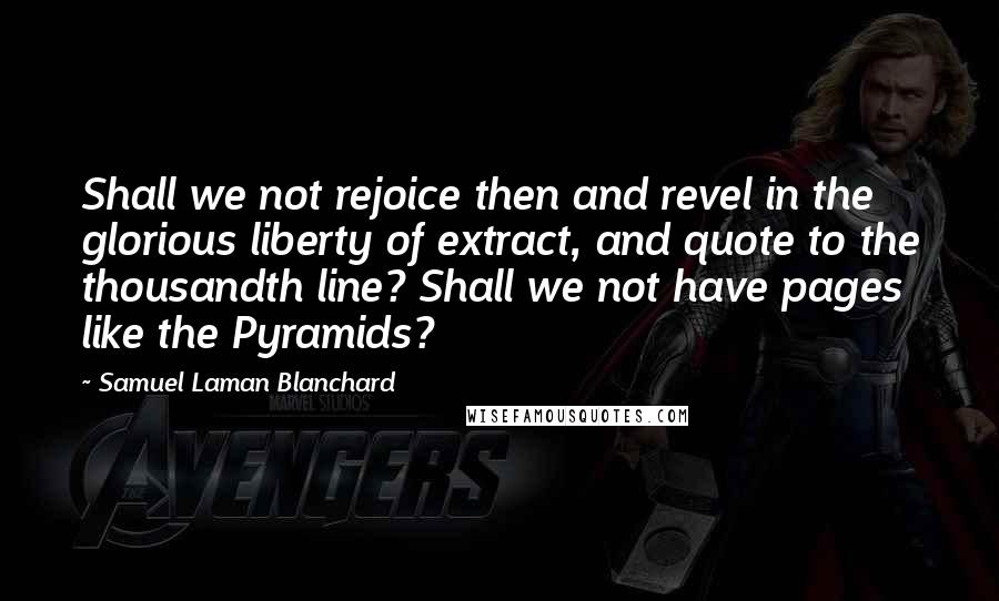 Samuel Laman Blanchard Quotes: Shall we not rejoice then and revel in the glorious liberty of extract, and quote to the thousandth line? Shall we not have pages like the Pyramids?