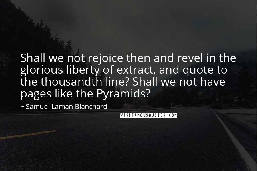 Samuel Laman Blanchard Quotes: Shall we not rejoice then and revel in the glorious liberty of extract, and quote to the thousandth line? Shall we not have pages like the Pyramids?