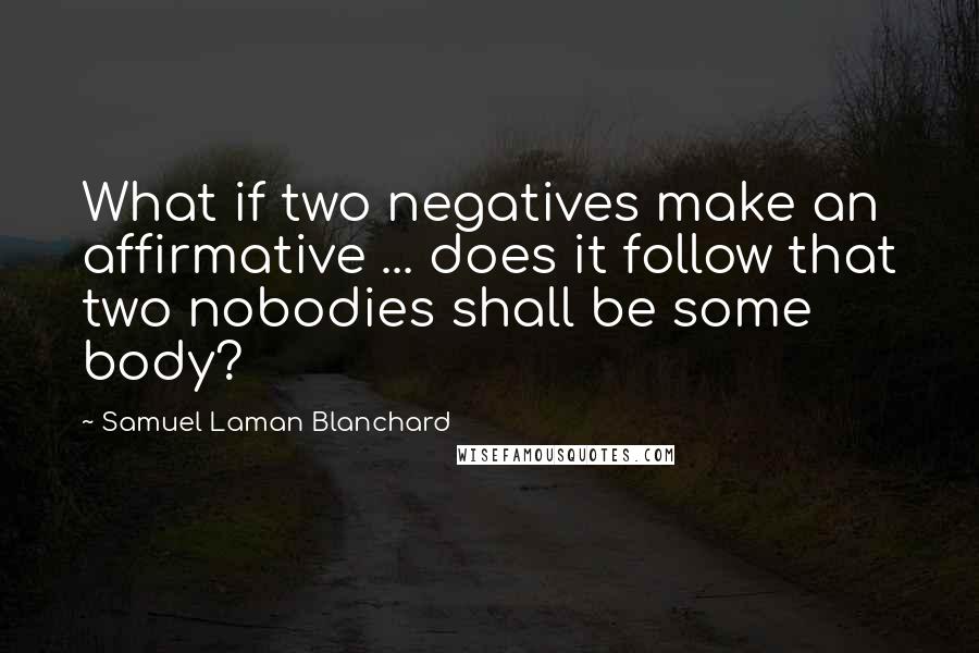 Samuel Laman Blanchard Quotes: What if two negatives make an affirmative ... does it follow that two nobodies shall be some body?