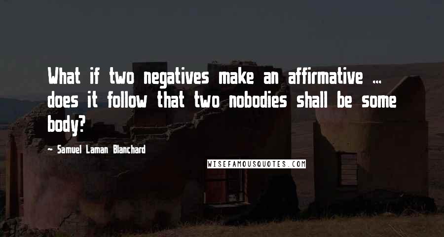 Samuel Laman Blanchard Quotes: What if two negatives make an affirmative ... does it follow that two nobodies shall be some body?