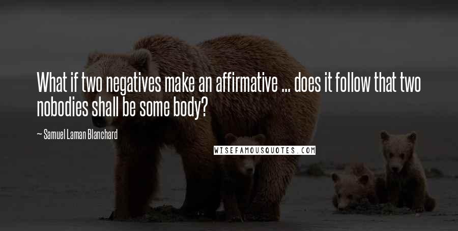 Samuel Laman Blanchard Quotes: What if two negatives make an affirmative ... does it follow that two nobodies shall be some body?