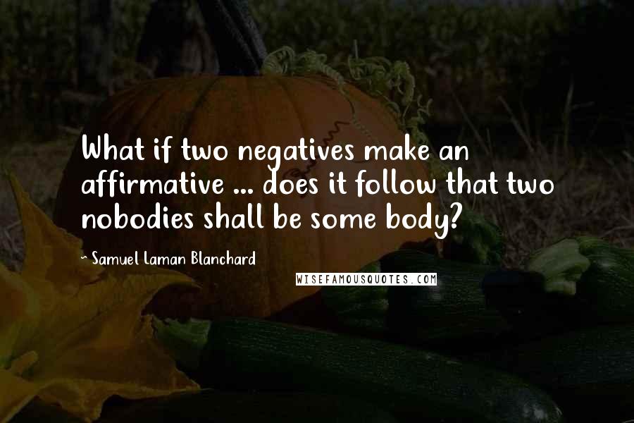 Samuel Laman Blanchard Quotes: What if two negatives make an affirmative ... does it follow that two nobodies shall be some body?