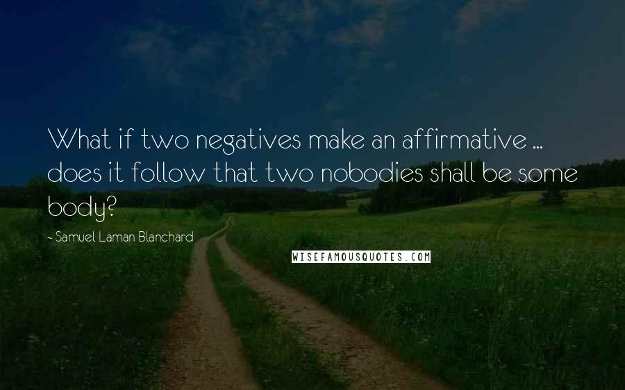 Samuel Laman Blanchard Quotes: What if two negatives make an affirmative ... does it follow that two nobodies shall be some body?