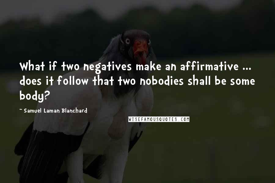 Samuel Laman Blanchard Quotes: What if two negatives make an affirmative ... does it follow that two nobodies shall be some body?