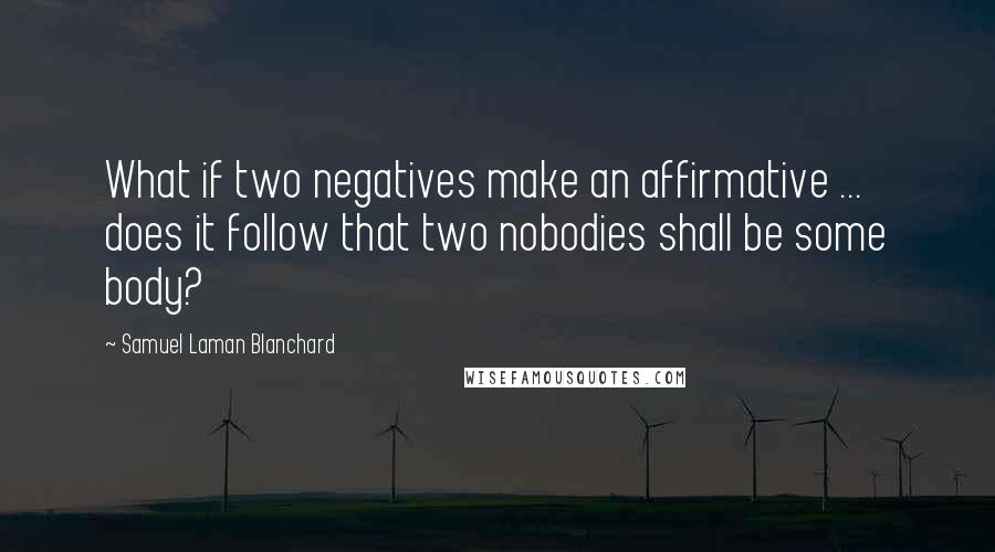 Samuel Laman Blanchard Quotes: What if two negatives make an affirmative ... does it follow that two nobodies shall be some body?