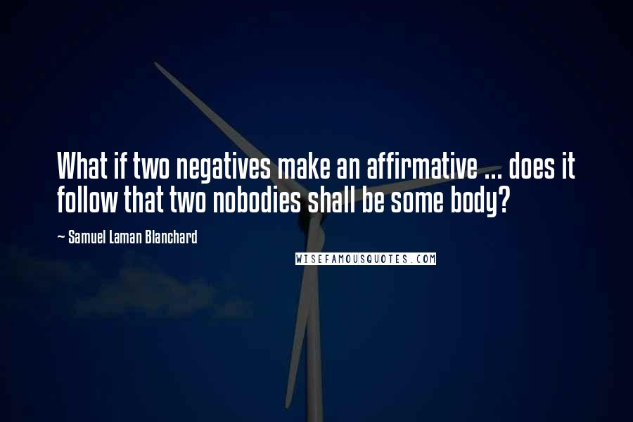 Samuel Laman Blanchard Quotes: What if two negatives make an affirmative ... does it follow that two nobodies shall be some body?