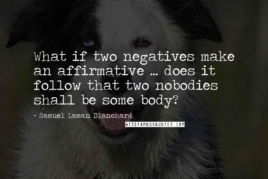 Samuel Laman Blanchard Quotes: What if two negatives make an affirmative ... does it follow that two nobodies shall be some body?