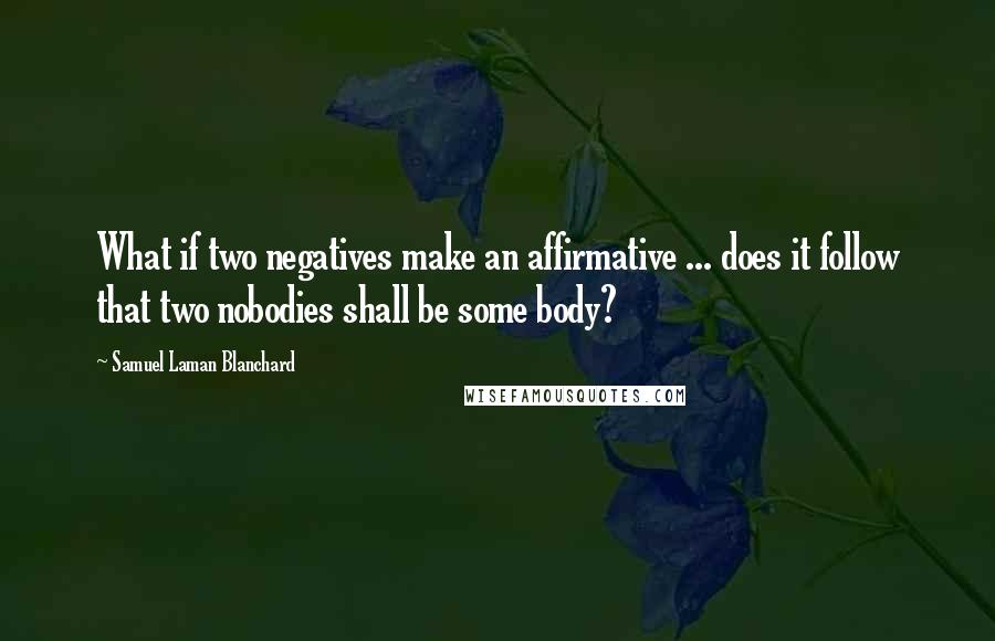 Samuel Laman Blanchard Quotes: What if two negatives make an affirmative ... does it follow that two nobodies shall be some body?