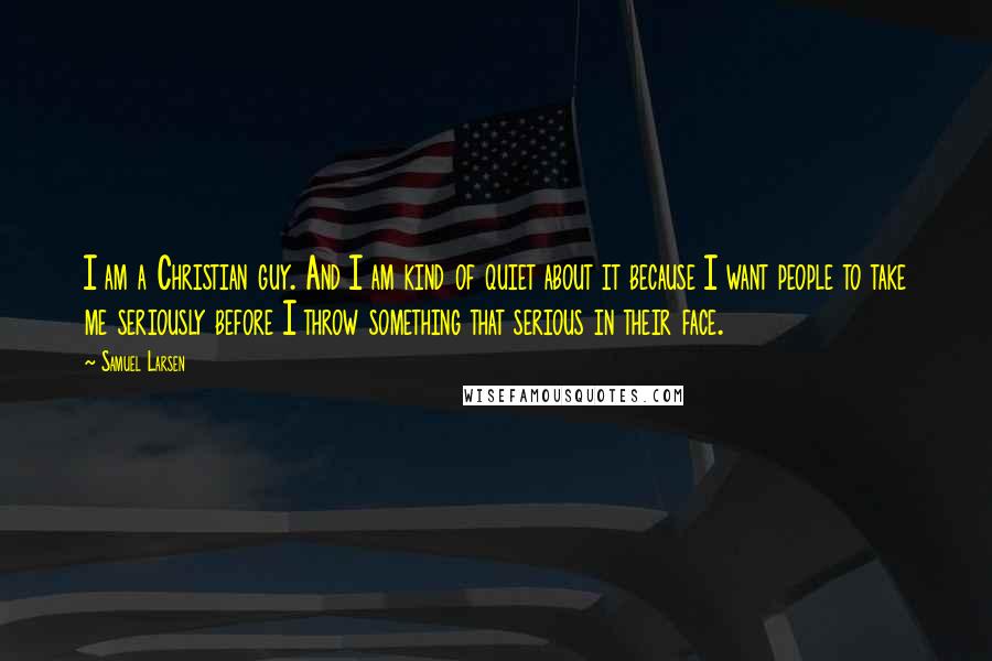 Samuel Larsen Quotes: I am a Christian guy. And I am kind of quiet about it because I want people to take me seriously before I throw something that serious in their face.