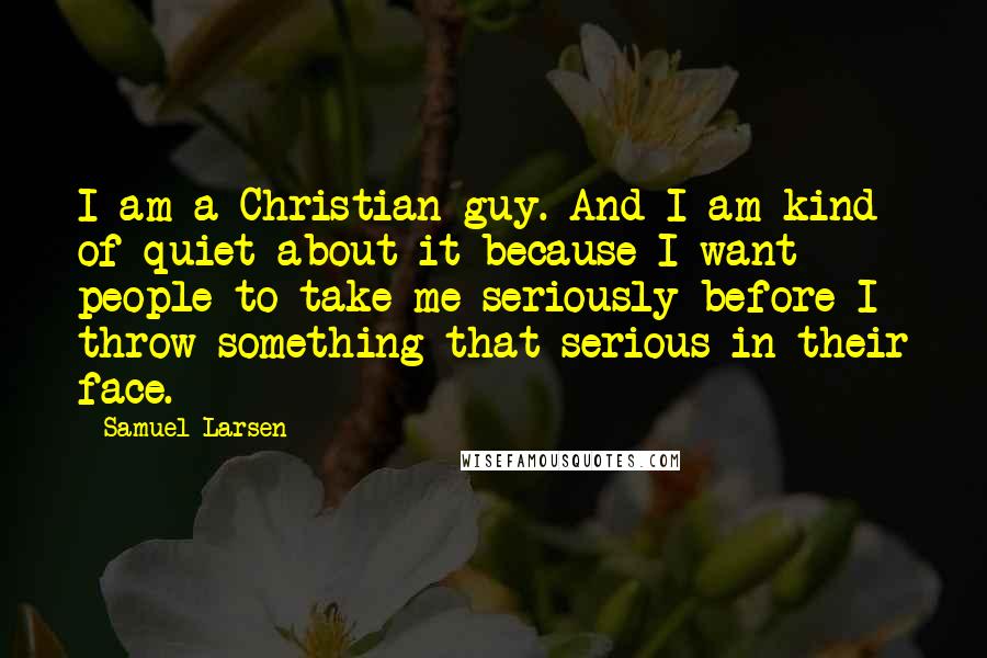 Samuel Larsen Quotes: I am a Christian guy. And I am kind of quiet about it because I want people to take me seriously before I throw something that serious in their face.