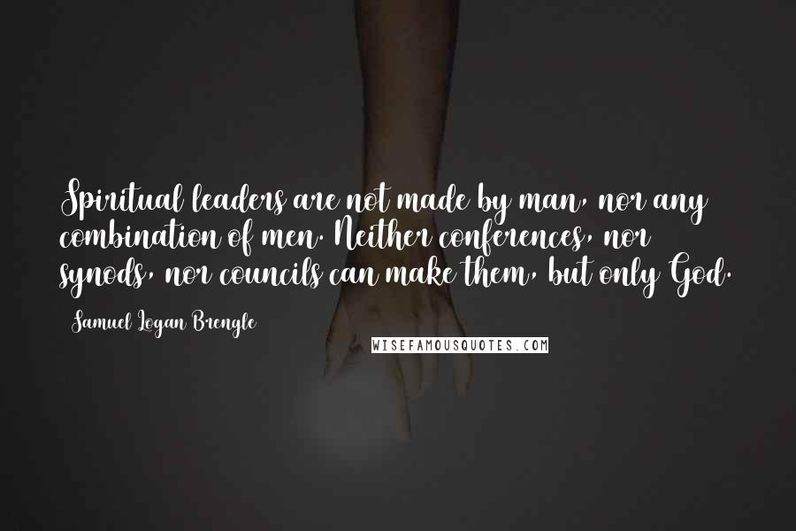 Samuel Logan Brengle Quotes: Spiritual leaders are not made by man, nor any combination of men. Neither conferences, nor synods, nor councils can make them, but only God.