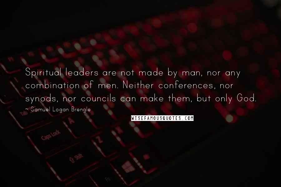 Samuel Logan Brengle Quotes: Spiritual leaders are not made by man, nor any combination of men. Neither conferences, nor synods, nor councils can make them, but only God.