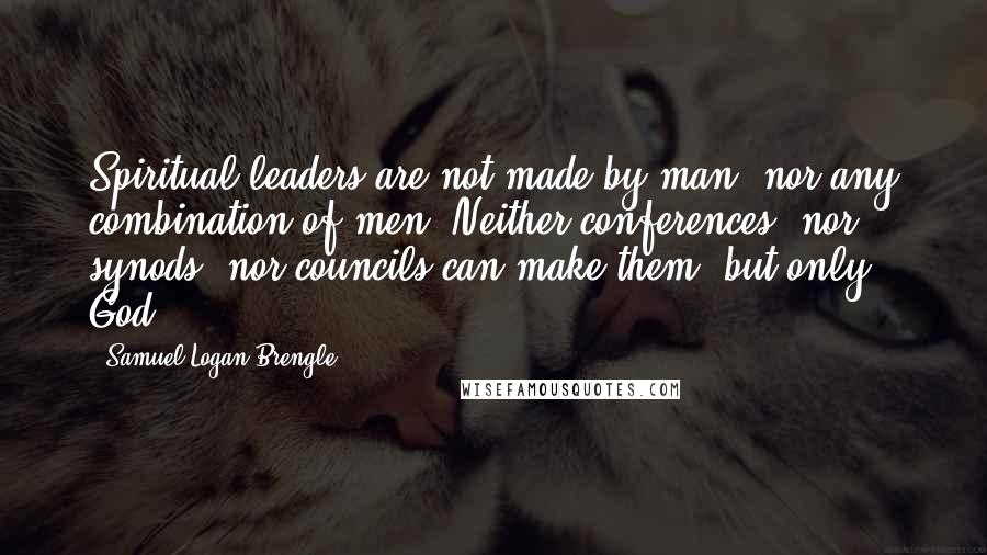 Samuel Logan Brengle Quotes: Spiritual leaders are not made by man, nor any combination of men. Neither conferences, nor synods, nor councils can make them, but only God.