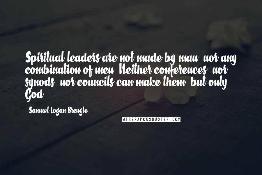 Samuel Logan Brengle Quotes: Spiritual leaders are not made by man, nor any combination of men. Neither conferences, nor synods, nor councils can make them, but only God.