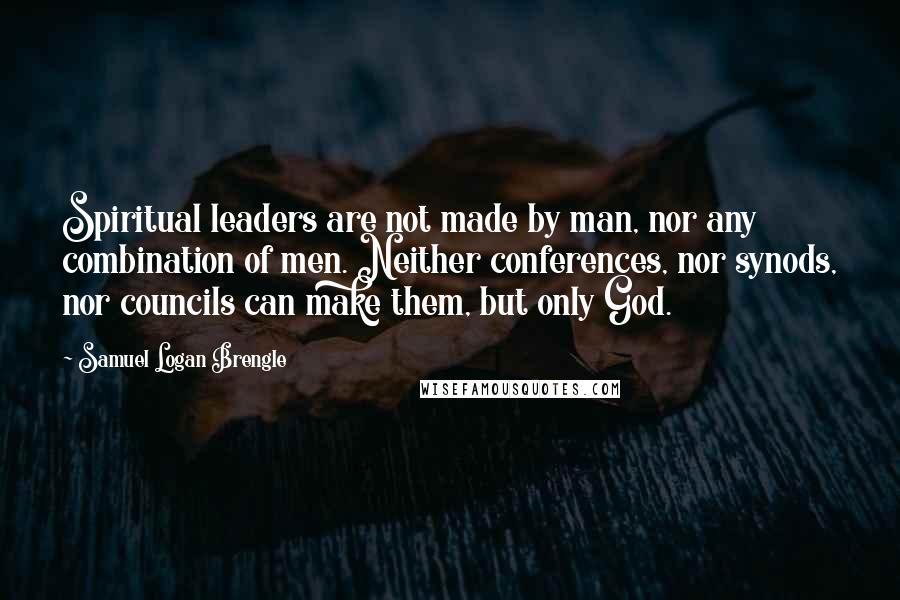 Samuel Logan Brengle Quotes: Spiritual leaders are not made by man, nor any combination of men. Neither conferences, nor synods, nor councils can make them, but only God.