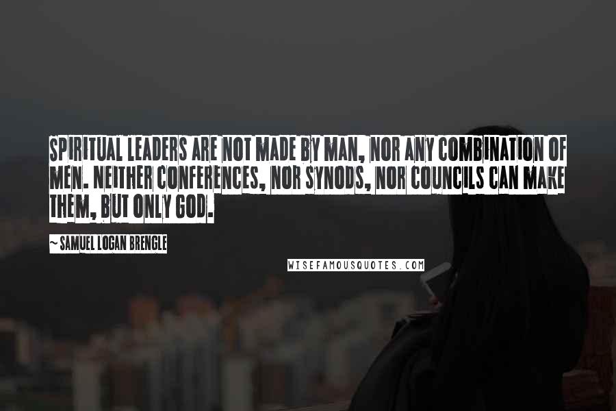 Samuel Logan Brengle Quotes: Spiritual leaders are not made by man, nor any combination of men. Neither conferences, nor synods, nor councils can make them, but only God.