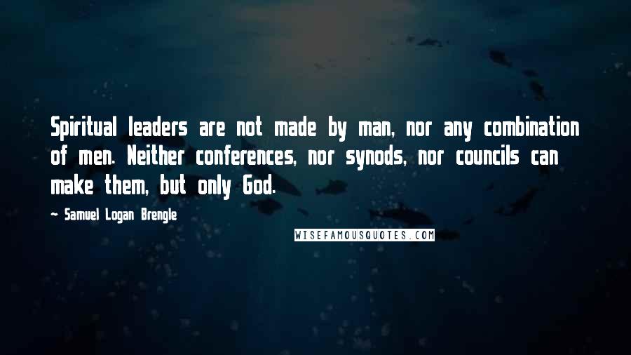 Samuel Logan Brengle Quotes: Spiritual leaders are not made by man, nor any combination of men. Neither conferences, nor synods, nor councils can make them, but only God.