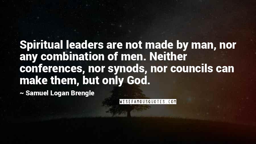 Samuel Logan Brengle Quotes: Spiritual leaders are not made by man, nor any combination of men. Neither conferences, nor synods, nor councils can make them, but only God.