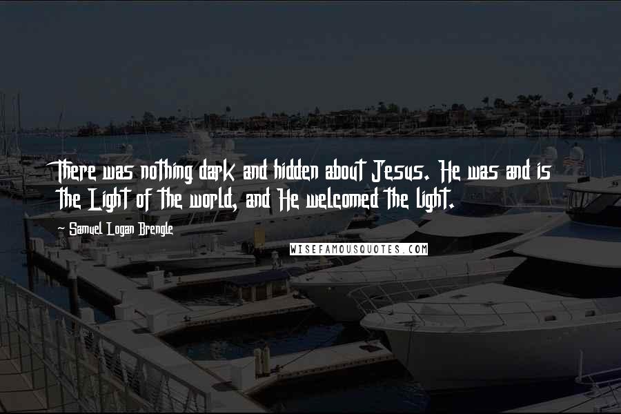 Samuel Logan Brengle Quotes: There was nothing dark and hidden about Jesus. He was and is the Light of the world, and He welcomed the light.