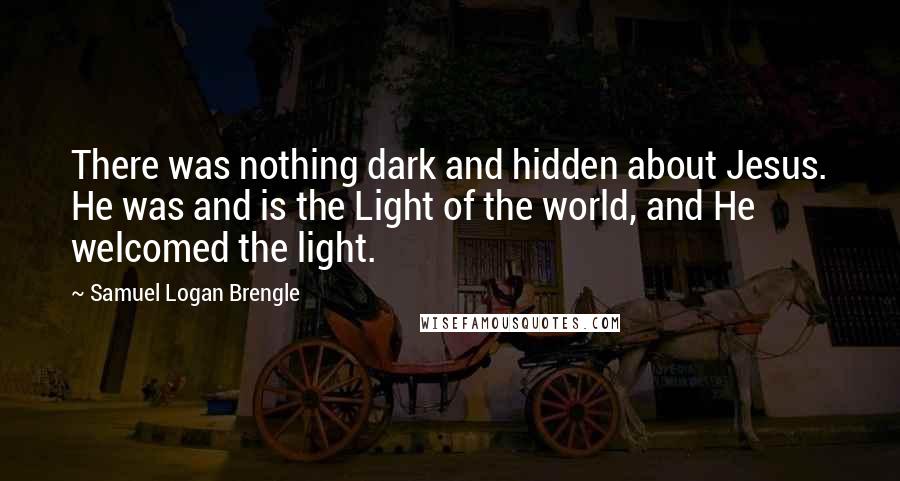 Samuel Logan Brengle Quotes: There was nothing dark and hidden about Jesus. He was and is the Light of the world, and He welcomed the light.