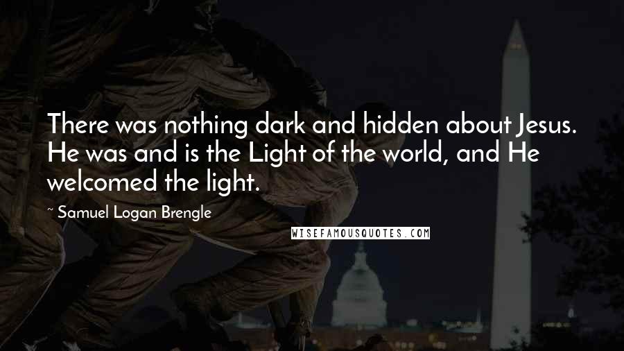 Samuel Logan Brengle Quotes: There was nothing dark and hidden about Jesus. He was and is the Light of the world, and He welcomed the light.