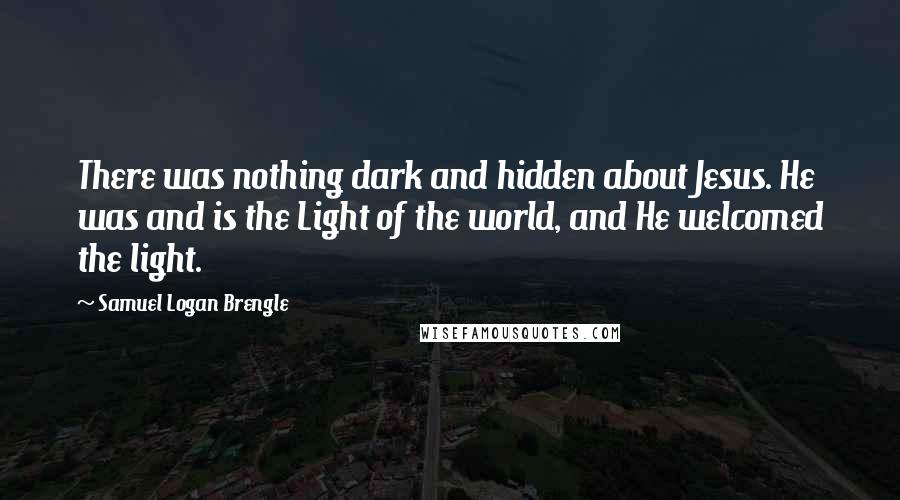 Samuel Logan Brengle Quotes: There was nothing dark and hidden about Jesus. He was and is the Light of the world, and He welcomed the light.