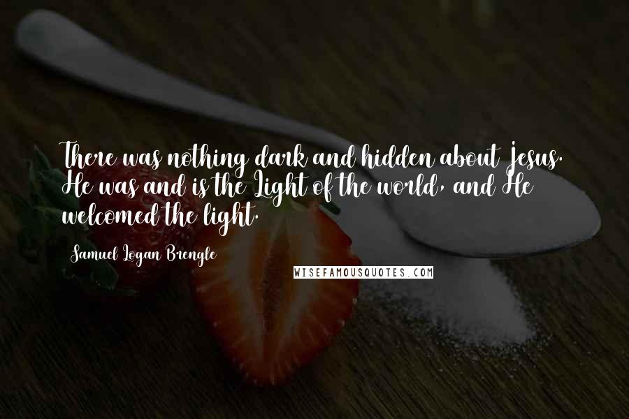 Samuel Logan Brengle Quotes: There was nothing dark and hidden about Jesus. He was and is the Light of the world, and He welcomed the light.