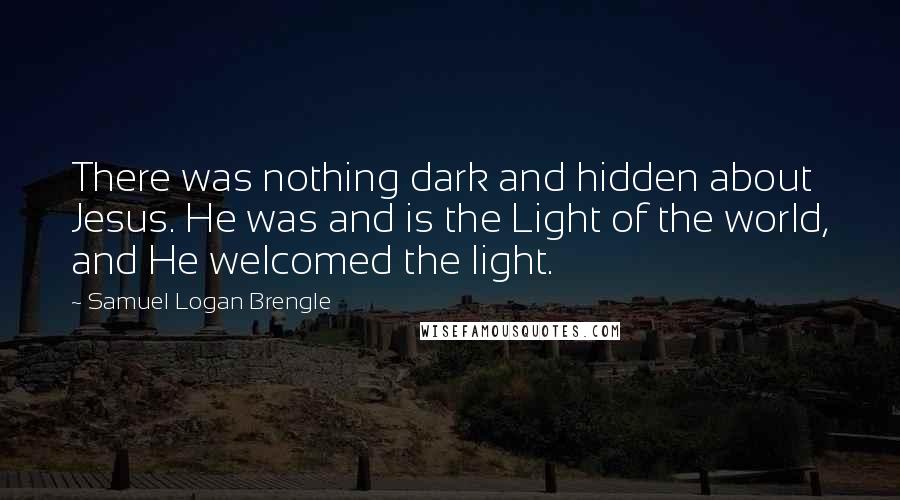 Samuel Logan Brengle Quotes: There was nothing dark and hidden about Jesus. He was and is the Light of the world, and He welcomed the light.