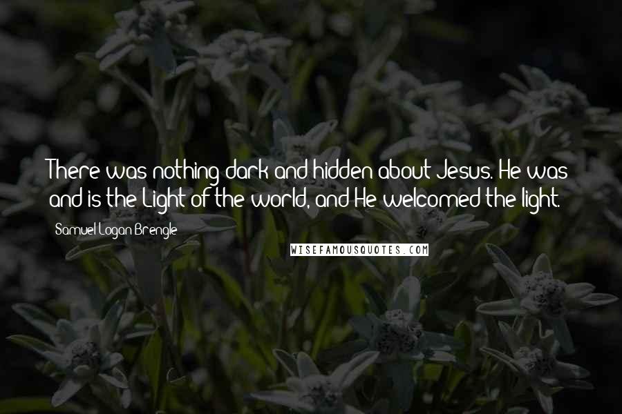 Samuel Logan Brengle Quotes: There was nothing dark and hidden about Jesus. He was and is the Light of the world, and He welcomed the light.