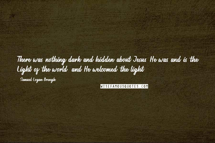 Samuel Logan Brengle Quotes: There was nothing dark and hidden about Jesus. He was and is the Light of the world, and He welcomed the light.