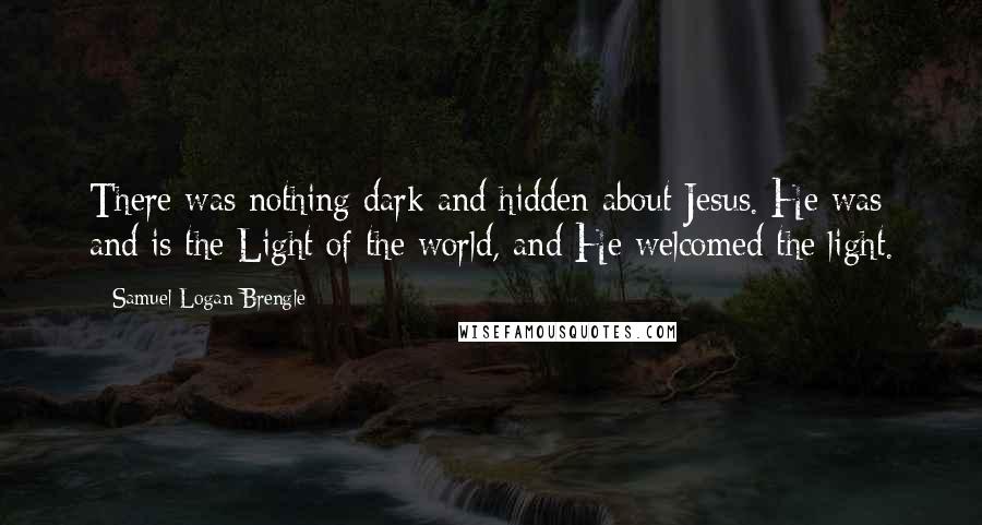 Samuel Logan Brengle Quotes: There was nothing dark and hidden about Jesus. He was and is the Light of the world, and He welcomed the light.