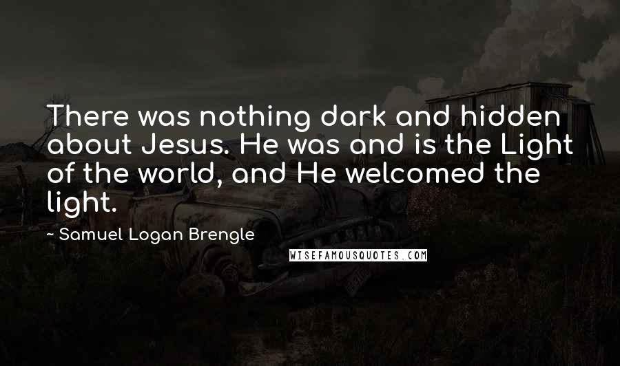 Samuel Logan Brengle Quotes: There was nothing dark and hidden about Jesus. He was and is the Light of the world, and He welcomed the light.