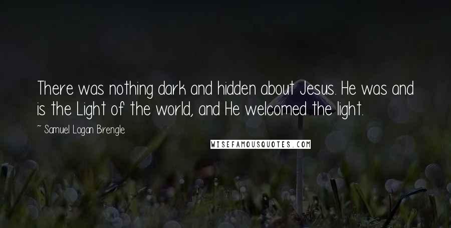 Samuel Logan Brengle Quotes: There was nothing dark and hidden about Jesus. He was and is the Light of the world, and He welcomed the light.