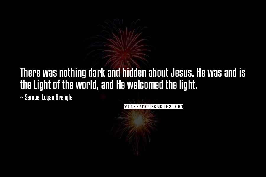 Samuel Logan Brengle Quotes: There was nothing dark and hidden about Jesus. He was and is the Light of the world, and He welcomed the light.