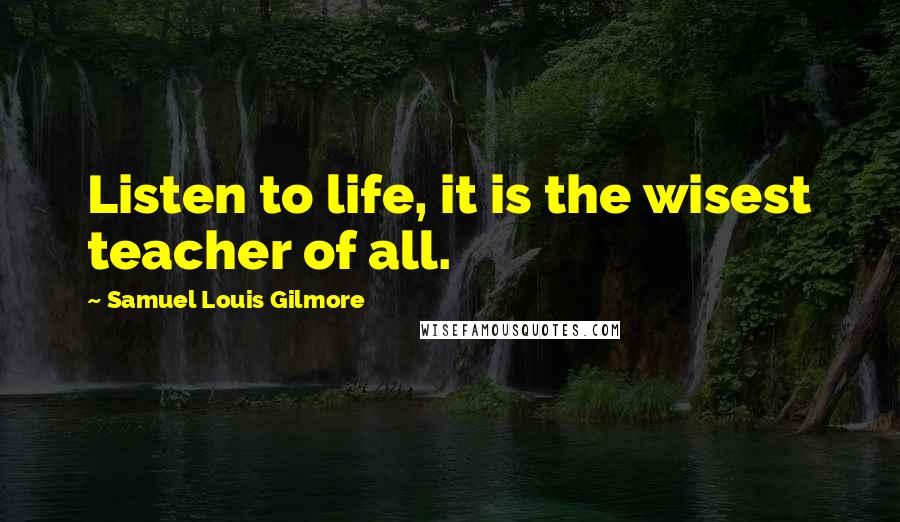 Samuel Louis Gilmore Quotes: Listen to life, it is the wisest teacher of all.