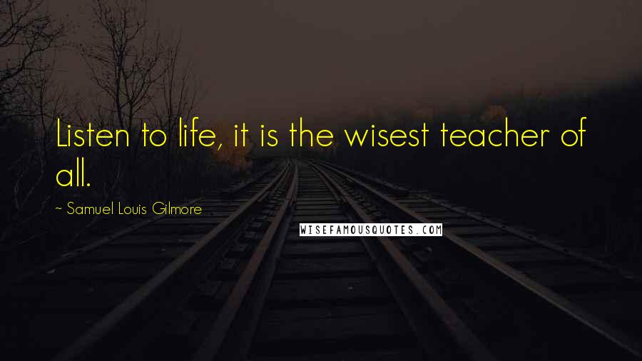 Samuel Louis Gilmore Quotes: Listen to life, it is the wisest teacher of all.