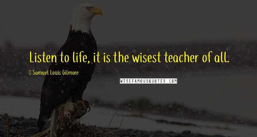 Samuel Louis Gilmore Quotes: Listen to life, it is the wisest teacher of all.