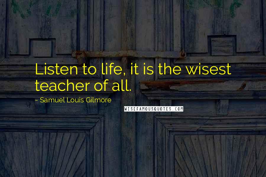 Samuel Louis Gilmore Quotes: Listen to life, it is the wisest teacher of all.