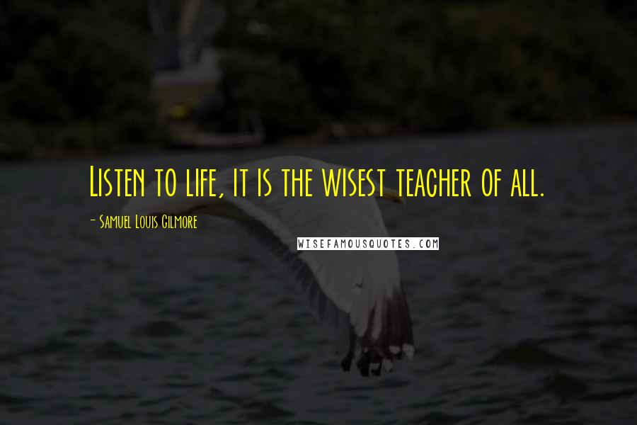 Samuel Louis Gilmore Quotes: Listen to life, it is the wisest teacher of all.