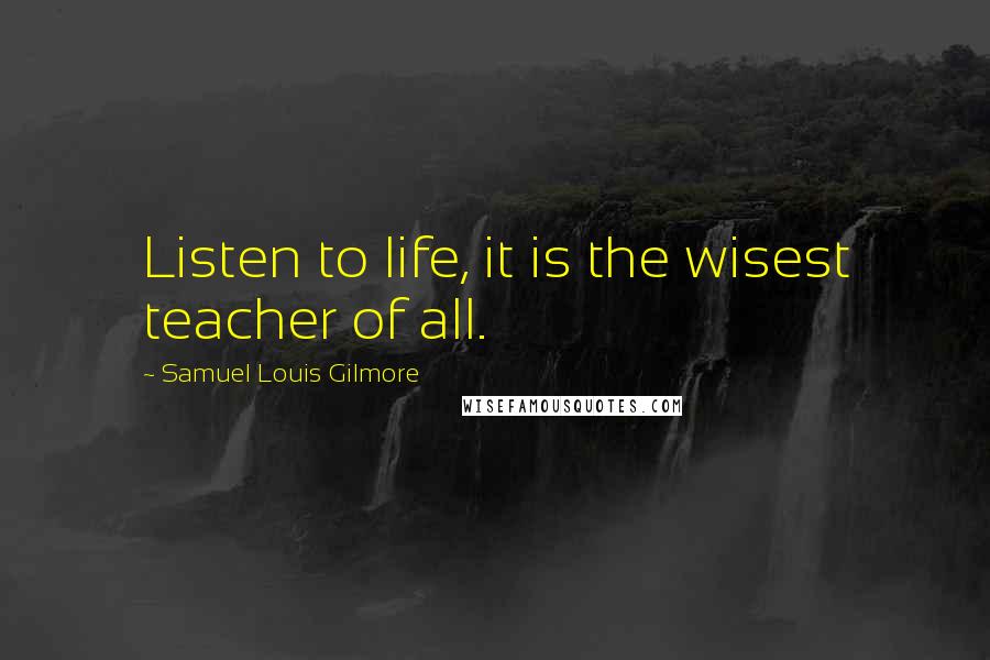 Samuel Louis Gilmore Quotes: Listen to life, it is the wisest teacher of all.