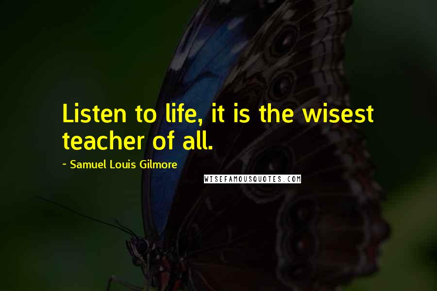 Samuel Louis Gilmore Quotes: Listen to life, it is the wisest teacher of all.