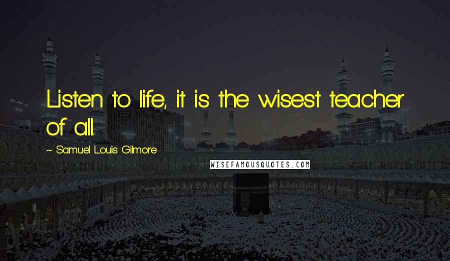 Samuel Louis Gilmore Quotes: Listen to life, it is the wisest teacher of all.