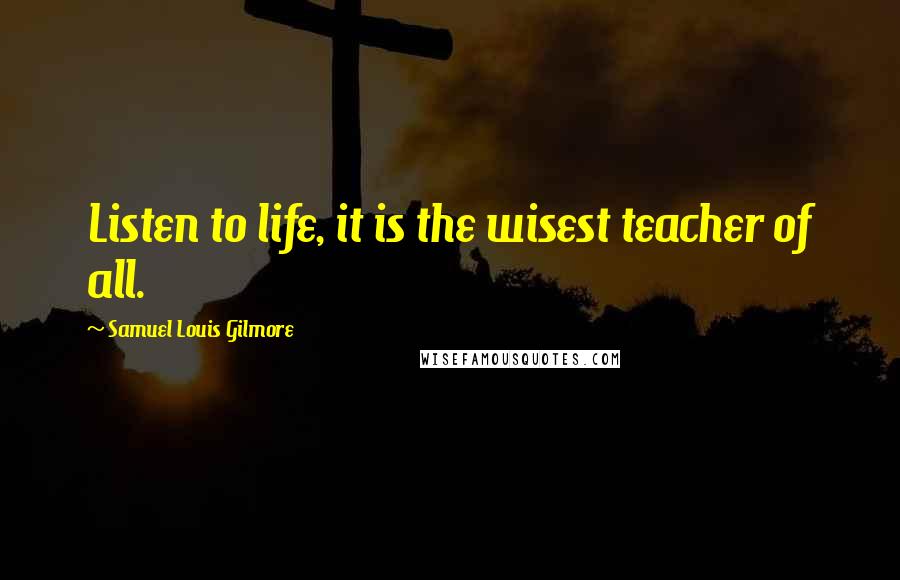 Samuel Louis Gilmore Quotes: Listen to life, it is the wisest teacher of all.