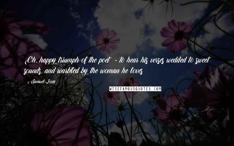Samuel Lover Quotes: Oh, happy triumph of the poet! - to hear his verses wedded to sweet sounds, and warbled by the woman he loves!