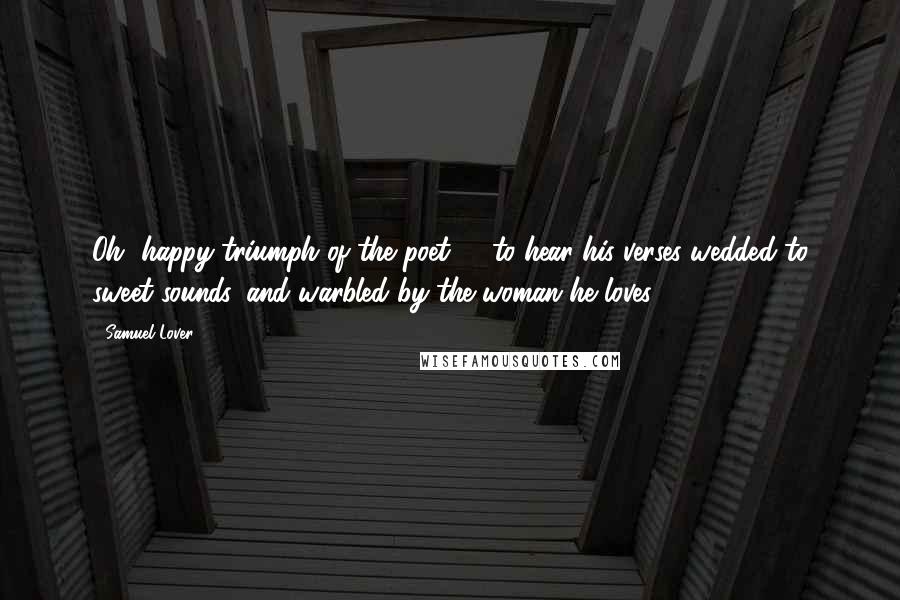 Samuel Lover Quotes: Oh, happy triumph of the poet! - to hear his verses wedded to sweet sounds, and warbled by the woman he loves!